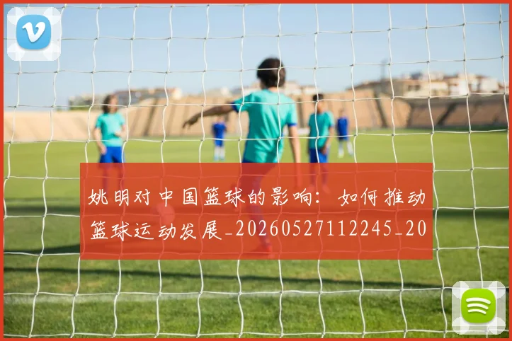 姚明对中国篮球的影响:如何推动篮球运动发展_20260527112245_20260609132935