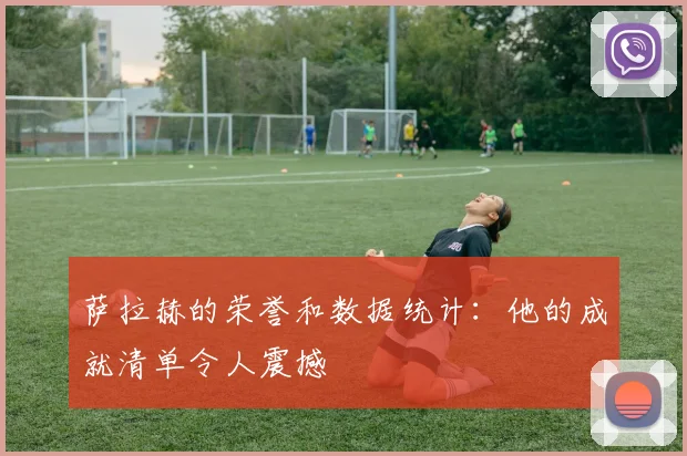 萨拉赫的荣誉和数据统计：他的成就清单令人震撼